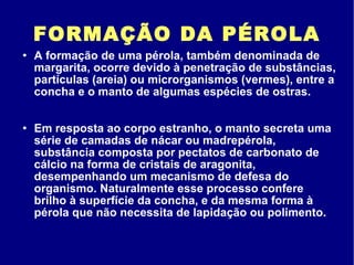 FORMAÇÃO DA PÉROLA A formação de uma pérola, também denominada de margarita, ocorre devido à penetração de substâncias, partículas (areia) ou microrganismos (vermes), entre a concha e o manto de algumas espécies de ostras. Em resposta ao corpo estranho, o manto secreta uma série de camadas de nácar ou madrepérola, substância composta por pectatos de carbonato de cálcio na forma de cristais de aragonita, desempenhando um mecanismo de defesa do organismo. Naturalmente esse processo confere brilho à superfície da concha, e da mesma forma à pérola que não necessita de lapidação ou polimento. 