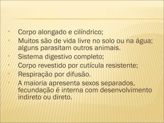 •   Corpo alongado e cilíndrico;
•   Muitos são de vida livre no solo ou na água;
    alguns parasitam outros animais.
•   Sistema digestivo completo;
•   Corpo revestido por cutícula resistente;
•   Respiração por difusão.
•   A maioria apresenta sexos separados,
    fecundação é interna com desenvolvimento
    indireto ou direto.
 