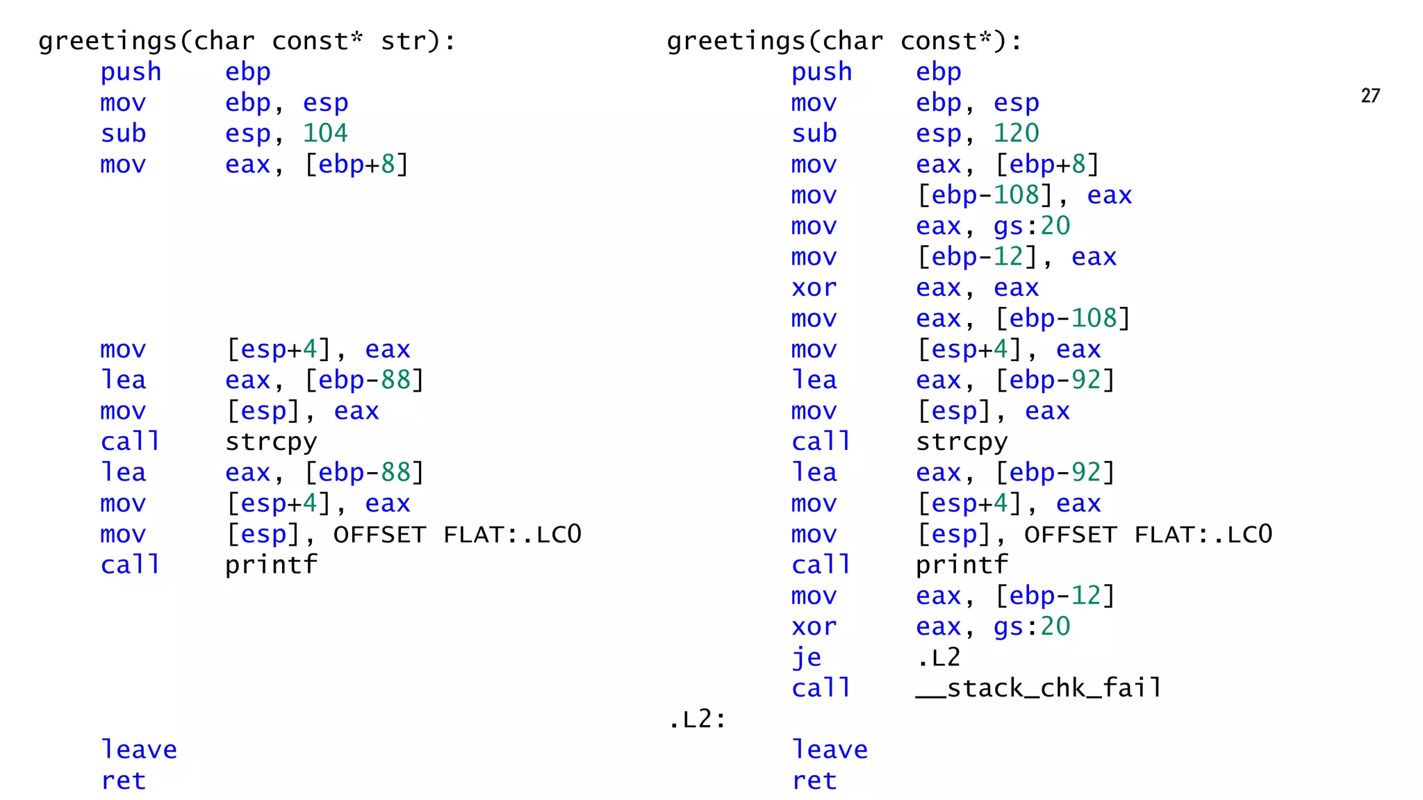 greetings(char const* str):
push ebp
mov ebp, esp
sub esp, 104
mov eax, [ebp+8]
mov [esp+4], eax
lea eax, [ebp-88]
mov [esp], eax
call strcpy
lea eax, [ebp-88]
mov [esp+4], eax
mov [esp], OFFSET FLAT:.LC0
call printf
leave
ret
greetings(char const*):
push ebp
mov ebp, esp
sub esp, 120
mov eax, [ebp+8]
mov [ebp-108], eax
mov eax, gs:20
mov [ebp-12], eax
xor eax, eax
mov eax, [ebp-108]
mov [esp+4], eax
lea eax, [ebp-92]
mov [esp], eax
call strcpy
lea eax, [ebp-92]
mov [esp+4], eax
mov [esp], OFFSET FLAT:.LC0
call printf
mov eax, [ebp-12]
xor eax, gs:20
je .L2
call __stack_chk_fail
.L2:
leave
ret
 