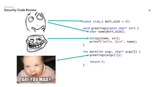const size_t BUFF_SIZE = 80;
void greetings(const char* str) {
char name[BUFF_SIZE];
strcpy(name, str);
printf("Hello, %sn", name);
}
int main(int argc, char* argv[]) {
greetings(argv[1]);
return 0;
}
 