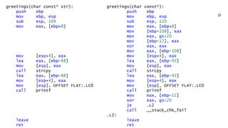 greetings(char const* str):
push ebp
mov ebp, esp
sub esp, 104
mov eax, [ebp+8]
mov [esp+4], eax
lea eax, [ebp-88]
mov [esp], eax
call strcpy
lea eax, [ebp-88]
mov [esp+4], eax
mov [esp], OFFSET FLAT:.LC0
call printf
leave
ret
greetings(char const*):
push ebp
mov ebp, esp
sub esp, 120
mov eax, [ebp+8]
mov [ebp-108], eax
mov eax, gs:20
mov [ebp-12], eax
xor eax, eax
mov eax, [ebp-108]
mov [esp+4], eax
lea eax, [ebp-92]
mov [esp], eax
call strcpy
lea eax, [ebp-92]
mov [esp+4], eax
mov [esp], OFFSET FLAT:.LC0
call printf
mov eax, [ebp-12]
xor eax, gs:20
je .L2
call __stack_chk_fail
.L2:
leave
ret
 