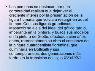 • Las personas se destacan por una
  corporeidad realista que dejar ver el
  creciente interés por la presentación de la
  figura humana que volvía a resurgir en aquel
  tiempo. Con sus figuras grandiosas,
  Masaccio se aleja del ideal del gótico tardío,
  imperante en la pintura, y busca sus modelos
  en la pintura de Giotto, efectuada cien años
  antes, representando su obra el comienzo de
  la pintura cuatrocentista florentina, que
  culminaría en Botticelli y sus
  contemporáneos, dos generaciones más
  tarde, en la transición del siglo XV al XVI.
 