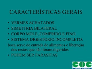 CARACTERÍSTICAS GERAIS VERMES ACHATADOS SIMETTRIA BILATERAL CORPO MOLE, COMPRIDO E FINO SISTEMA DIGESTÓRIO INCOMPLETO: boca serve de entrada de alimentos e liberação dos restos que não foram digeridos PODEM SER PARASITAS 