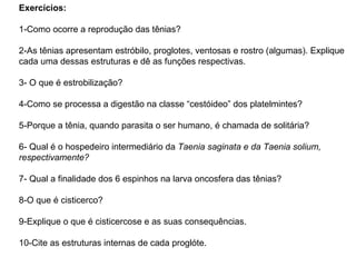 Exercícios: 1-Como ocorre a reprodução das tênias? 2-As tênias apresentam estróbilo, proglotes, ventosas e rostro (algumas). Explique cada uma dessas estruturas e dê as funções respectivas. 3- O que é estrobilização? 4-Como se processa a digestão na classe “cestóideo” dos platelmintes? 5-Porque a tênia, quando parasita o ser humano, é chamada de solitária? 6- Qual é o hospedeiro intermediário da  Taenia saginata e da Taenia solium, respectivamente? 7- Qual a finalidade dos 6 espinhos na larva oncosfera das tênias? 8-O que é cisticerco? 9-Explique o que é cisticercose e as suas consequências. 10-Cite as estruturas internas de cada proglóte. 