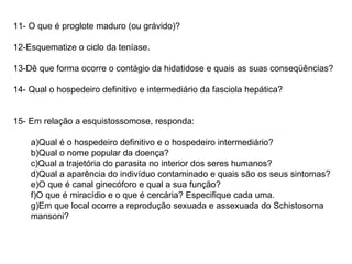 11- O que é proglote maduro (ou grávido)? 12-Esquematize o ciclo da teníase. 13-Dê que forma ocorre o contágio da hidatidose e quais as suas conseqüências? 14- Qual o hospedeiro definitivo e intermediário da fasciola hepática? 15- Em relação a esquistossomose, responda: a)Qual é o hospedeiro definitivo e o hospedeiro intermediário? b)Qual o nome popular da doença? c)Qual a trajetória do parasita no interior dos seres humanos? d)Qual a aparência do indivíduo contaminado e quais são os seus sintomas? e)O que é canal ginecóforo e qual a sua função? f)O que é miracídio e o que é cercária? Especifique cada uma. g)Em que local ocorre a reprodução sexuada e assexuada do Schistosoma mansoni? 