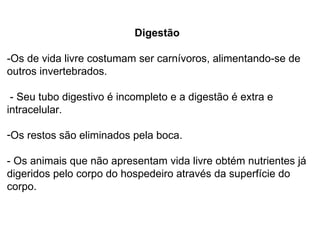 Digestão -Os de vida livre costumam ser carnívoros, alimentando-se de outros invertebrados. - Seu tubo digestivo é incompleto e a digestão é extra e intracelular.  Os restos são eliminados pela boca.  - Os animais que não apresentam vida livre obtém nutrientes já digeridos pelo corpo do hospedeiro através da superfície do corpo. 