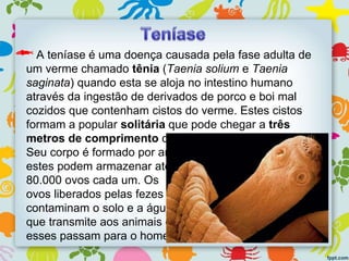 A teníase é uma doença causada pela fase adulta de
um verme chamado tênia (Taenia solium e Taenia
saginata) quando esta se aloja no intestino humano
através da ingestão de derivados de porco e boi mal
cozidos que contenham cistos do verme. Estes cistos
formam a popular solitária que pode chegar a três
metros de comprimento dentro do organismo humano.
Seu corpo é formado por anéis e
estes podem armazenar até
80.000 ovos cada um. Os
ovos liberados pelas fezes
contaminam o solo e a água
que transmite aos animais e
esses passam para o homem.
 