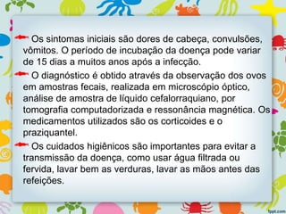 Os sintomas iniciais são dores de cabeça, convulsões,
vômitos. O período de incubação da doença pode variar
de 15 dias a muitos anos após a infecção.
O diagnóstico é obtido através da observação dos ovos
em amostras fecais, realizada em microscópio óptico,
análise de amostra de líquido cefalorraquiano, por
tomografia computadorizada e ressonância magnética. Os
medicamentos utilizados são os corticoides e o
praziquantel.
Os cuidados higiênicos são importantes para evitar a
transmissão da doença, como usar água filtrada ou
fervida, lavar bem as verduras, lavar as mãos antes das
refeições.
 