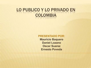 LO PUBLICO Y LO PRIVADO EN COLOMBIA PRESENTADO POR: Mauricio Baquero Daniel Lozano Oscar Suarez  Ernesto Poveda 