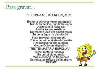 Para gravar...
          "ESPONJA MUITO ENGRAÇADA"

          Era uma esponja muito engraçada
             Não tinha tecido, não tinha nada
                  Utilizava p'rá fazer xixi
                 A difusão que existia alí
             Do mesmo jeito era a respiração
              Só tinha água na circulação !
              Ficar nervosa, não poderia
            Pois o neurônio ainda não existia
               P'rá resolver a sua nutrição
                O coanócito faz digestão !
           " TENTEI MATAR A ESPONJA"
                Tentei matar a esponja
                   Eu cortei ela no meio
              Mas a esponja se fragmenta
             Se refez, se refez e disse assim:
                          BOBA!!
 