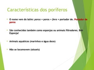 Características dos poríferos 
 OO nnoommee vveemm ddoo llaattiimm:: ppoorruuss == ppoorrooss ++ ffeerraa == ppoorrttaaddoorr ddee.. PPoorrttaaddoorr ddee 
ppoorrooss 
 SSããoo ccoonnhheecciiddooss ttaammbbéémm ccoommoo eessppoonnjjaass oouu aanniimmaaiiss ffiillttrraaddoorreess.. BBoobb 
EEssppoonnjjaa!! 
 AAnniimmaaiiss aaqquuááttiiccooss ((mmaarriinnhhooss ee áágguuaa ddooccee)) 
 NNããoo ssee llooccoommoovveemm ((sséésssseeiiss)) 
 