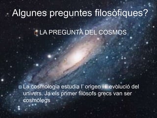 Algunes preguntes filosòfiques?LA PREGUNTA DEL COSMOSLa cosmologia estudia l’ origen i l’ evolució del univers. Ja els primer filòsofs grecs van ser cosmòlegs