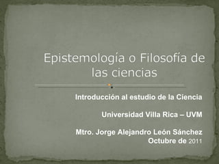 Introducción al estudio de la Ciencia Universidad Villa Rica – UVM Mtro. Jorge Alejandro León Sánchez Octubre de  2011 