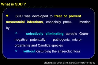 What is SDD ?


      SDD was developed to treat or prevent
  nosocomial infections, especially pneu-                    monias,
  by
               selectively eliminating aerobic Gram-
       negative potentially        pathogenic micro-
       organisms and Candida species
           without disturbing the anaerobic flora


                          Stoutenbeek CP et al: Int. Care Med 1984; 10:185-92
 