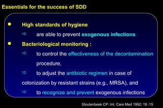 Essentials for the success of SDD


      High standards of hygiene
            are able to prevent exogenous infections
      Bacteriological monitoring :
            to control the effectiveness of the decontamination
             procedure,
            to adjust the antibiotic regimen in case of
       colonization by resistant strains (e.g., MRSA), and
            to recognize and prevent exogenous infections

                                 Stoutenbeek CP: Int. Care Med 1992; 18 :15
 