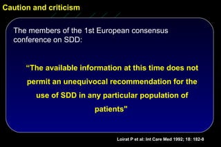 Caution and criticism


  The members of the 1st European consensus
  conference on SDD:


      “The available information at this time does not
      permit an unequivocal recommendation for the
         use of SDD in any particular population of
                         patients"


                               Loirat P et al: Int Care Med 1992; 18: 182-8
 