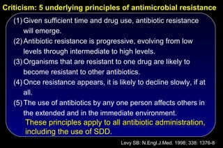 Criticism: 5 underlying principles of antimicrobial resistance
   (1) Given sufficient time and drug use, antibiotic resistance
       will emerge.
   (2) Antibiotic resistance is progressive, evolving from low
       levels through intermediate to high levels.
   (3) Organisms that are resistant to one drug are likely to
       become resistant to other antibiotics.
   (4) Once resistance appears, it is likely to decline slowly, if at
       all.
   (5) The use of antibiotics by any one person affects others in
       the extended and in the immediate environment.
       These principles apply to all antibiotic administration,
       including the use of SDD.
                                        Levy SB: N.Engl.J.Med. 1998; 338: 1376-8
 