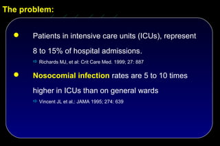 The problem:


      Patients in intensive care units (ICUs), represent
       8 to 15% of hospital admissions.
        Richards MJ, et al: Crit Care Med. 1999; 27: 887

      Nosocomial infection rates are 5 to 10 times
       higher in ICUs than on general wards
        Vincent JL et al.: JAMA 1995; 274: 639
 
