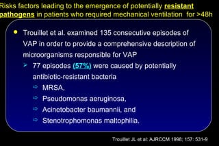 Risks factors leading to the emergence of potentially resistant
pathogens in patients who required mechanical ventilation for >48h

     Trouillet et al. examined 135 consecutive episodes of

       VAP in order to provide a comprehensive description of
       microorganisms responsible for VAP
        77 episodes (57%) were caused by potentially

          antibiotic-resistant bacteria
           MRSA,
           Pseudomonas aeruginosa,
           Acinetobacter baumannii, and
           Stenotrophomonas maltophilia.


                                     Trouillet JL et al: AJRCCM 1998; 157: 531-9
 
