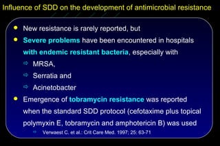 Influence of SDD on the development of antimicrobial resistance

    New resistance is rarely reported, but
    Severe problems have been encountered in hospitals

      with endemic resistant bacteria, especially with
       MRSA,
       Serratia and
       Acinetobacter
    Emergence of tobramycin resistance was reported

      when the standard SDD protocol (cefotaxime plus topical
      polymyxin E, tobramycin and amphotericin B) was used
            Verwaest C. et al.: Crit Care Med. 1997; 25: 63-71
 