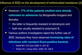 Influence of SDD on the development of antimicrobial resistance (2)

     However, 17% of the patients studied were already

       colonized on admission by Morganella morganii and
       Serratia;
        the latter is frequently resistant to tobramycin and
        both are usually resistant to polymyxin E.
     Various authors investigators reject the further use of

       SDD, because they have observed increasing rates of
       infections with resistant Gram-positive bacteria
             Kollef MH: Crit Care 2000; 4: 327-32
             Webb CH: J.Hosp.Infect. 2000; 46: 106-9
 