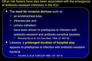 Other risk factors have also been associated with the emergence
of antibiotic-resistant infections in the ICU
   The need for invasive devices such as
      an endotracheal tube,
      intravascular and
      urinary catheters

        have been shown to predispose to infection with
        antibiotic-resistant and antibiotic-sensitive bacteria.
           Richards MJ et al: Crit Care Med. 1999; 27: 887-92
   Likewise, a prolonged duration of hospital stay

     appears to predispose to infection with antibiotic-resistant
     bacteria
           Trouillet JL et al: AJRCCM 1998; 157: 531-9
 