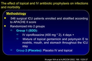 The effect of topical and IV antibiotic prophylaxis on infections
and morbidity
   Methodology
      546 surgical ICU patients enrolled and stratified according
      to APACHE II score
     Randomized into 2 groups
       Group 1 (SDD):
            IV ciprofloxacine (400 mg * 2), 4 days +
               Mixture of topical gentamicin and polymyxin E to
               nostrils, mouth, and stomach throughout the ICU
               stay
       Group 2 (Placebo): Placebo IV and topical


                                Krueger WA et al AJRCCM 2002; 166: 1029-37
 