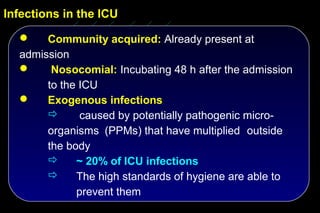 Infections in the ICU

      Community acquired: Already present at
  admission
       Nosocomial: Incubating 48 h after the admission
       to the ICU
      Exogenous infections
             caused by potentially pathogenic micro-
       organisms (PPMs) that have multiplied outside
       the body
            ~ 20% of ICU infections
            The high standards of hygiene are able to
             prevent them
 