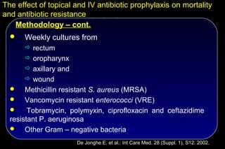 The effect of topical and IV antibiotic prophylaxis on mortality
and antibiotic resistance
   Methodology – cont.
     Weekly cultures from
       rectum
       oropharynx
       axillary and
       wound
      Methicillin resistant S. aureus (MRSA)
   Vancomycin resistant enterococci (VRE)
       Tobramycin, polymyxin, ciprofloxacin and ceftazidime
  resistant P. aeruginosa
   Other Gram – negative bacteria

                       De Jonghe E. et al.: Int Care Med. 28 (Suppl. 1), S12. 2002.
 