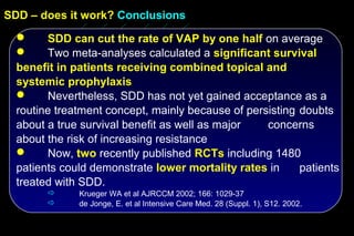 SDD – does it work? Conclusions
       SDD can cut the rate of VAP by one half on average
       Two meta-analyses calculated a significant survival
  benefit in patients receiving combined topical and
  systemic prophylaxis
       Nevertheless, SDD has not yet gained acceptance as a
  routine treatment concept, mainly because of persisting doubts
  about a true survival benefit as well as major   concerns
  about the risk of increasing resistance
       Now, two recently published RCTs including 1480
  patients could demonstrate lower mortality rates in     patients
  treated with SDD.
             Krueger WA et al AJRCCM 2002; 166: 1029-37
             de Jonge, E. et al Intensive Care Med. 28 (Suppl. 1), S12. 2002.
 