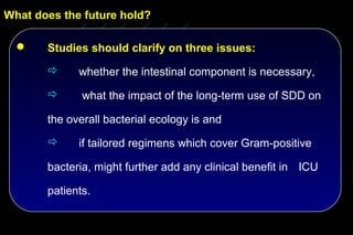 What does the future hold?

      Studies should clarify on three issues:
            whether the intestinal component is necessary,

             what the impact of the long-term use of SDD on

       the overall bacterial ecology is and
            if tailored regimens which cover Gram-positive

       bacteria, might further add any clinical benefit in ICU

       patients.
 