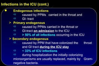Infections in the ICU (cont.)
       Endogenous infections
             caused by PPMs carried in the throat and
             GI- tract
       Primary endogenous
             caused by PPMs carried in the throat or
             GI-tract on admission to the ICU
             > 50% of all infections occurring in the ICU
       Secondary endogenous
             caused by PPM that have colonized the           throat
              and GI tract during the ICU stay
             ~ 33% of ICU infections
             during hospitalization the initially colonizing
        microorganisms are usually replaced, mainly by Gram-
        negative bacteria.
 