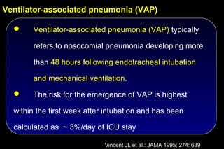 Ventilator-associated pneumonia (VAP)

      Ventilator-associated pneumonia (VAP) typically

       refers to nosocomial pneumonia developing more

       than 48 hours following endotracheal intubation

       and mechanical ventilation.
      The risk for the emergence of VAP is highest

  within the first week after intubation and has been

  calculated as ~ 3%/day of ICU stay

                             Vincent JL et al.: JAMA 1995; 274: 639
 