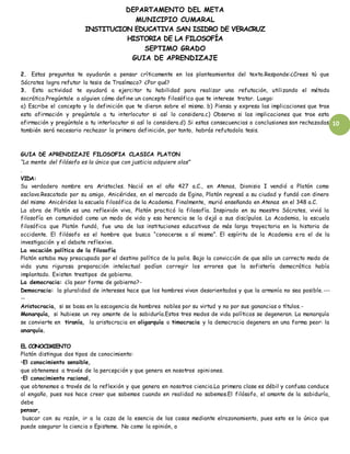 DEPARTAMENTO DEL META
MUNICIPIO CUMARAL
INSTITUCION EDUCATIVA SAN ISIDRO DE VERACRUZ
HISTORIA DE LA FILOSOFÍA
SEPTIMO GRADO
GUIA DE APRENDIZAJE
10
2. Estas preguntas te ayudarán a pensar críticamente en los planteamientos del texto.Responde:¿Crees tú que
Sócrates logra refutar la tesis de Trasímaco? ¿Por qué?
3. Esta actividad te ayudará a ejercitar tu habilidad para realizar una refutación, utilizando el método
socrático.Pregúntale a alguien cómo define un concepto filosófico que te interese tratar. Luego:
a) Escribe el concepto y la definición que te dieron sobre el mismo. b) Piensa y expresa las implicaciones que trae
esta afirmación y pregúntale a tu interlocutor si así lo considera.c) Observa si las implicaciones que trae esta
afirmación y pregúntale a tu interlocutor si así lo considera.d) Si estas consecuencias o conclusiones son rechazadas
también será necesario rechazar la primera definición, por tanto, habrás refutadola tesis.
GUIA DE APRENDIZAJE FILOSOFIA CLASICA PLATON
“La mente del filósofo es la única que con justicia adquiere alas”
.
VIDA:
Su verdadero nombre era Aristocles. Nació en el año 427 a.C., en Atenas, Dionisio I vendió a Platón como
esclavo.Rescatado por su amigo, Anicérides, en el mercado de Egina, Platón regresó a su ciudad y fundó con dinero
del mismo Anicérides la escuela filosófica de la Academia. Finalmente, murió enseñando en Atenas en el 348 a.C.
La obra de Platón es una reflexión viva, Platón practicó la filosofía. Inspirado en su maestro Sócrates, vivió la
filosofía en comunidad como un modo de vida y esa herencia se la dejó a sus discípulos. La Academia, la escuela
filosófica que Platón fundó, fue una de las instituciones educativas de más larga trayectoria en la historia de
occidente. El filósofo es el hombre que busca “conocerse a sí mismo”. El espíritu de la Academia era el de la
investigación y el debate reflexivo.
La vocación política de la filosofía
Platón estaba muy preocupado por el destino político de la polis. Bajo la convicción de que sólo un correcto modo de
vida yuna rigurosa preparación intelectual podían corregir los errores que la sofistería democrática había
implantado. Existen trestipos de gobierno.
La democracia: ¿la peor forma de gobierno?-
Democracia: la pluralidad de intereses hace que los hombres vivan desorientados y que la armonía no sea posible.---
--
Aristocracia, si se basa en la escogencia de hombres nobles por su virtud y no por sus ganancias o títulos.-
Monarquía, si hubiese un rey amante de la sabiduría.Estos tres modos de vida políticos se degeneran. La monarquía
se convierte en tiranía, la aristocracia en oligarquía o timocracia y la democracia degenera en una forma peor: la
anarquía.
EL CONOCIMIENTO
Platón distingue dos tipos de conocimiento:
•El conocimiento sensible,
que obtenemos a través de la percepción y que genera en nosotros opiniones.
•El conocimiento racional,
que obtenemos a través de la reflexión y que genera en nosotros ciencia.La primera clase es débil y confusa conduce
al engaño, pues nos hace creer que sabemos cuando en realidad no sabemos.El filósofo, el amante de la sabiduría,
debe
pensar,
buscar con su razón, ir a la caza de la esencia de las cosas mediante elrazonamiento, pues esto es lo único que
puede asegurar la ciencia o Episteme. No como la opinión, o
 