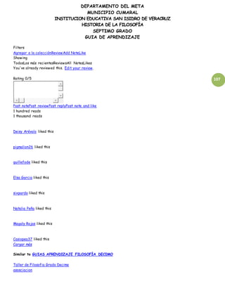 DEPARTAMENTO DEL META
MUNICIPIO CUMARAL
INSTITUCION EDUCATIVA SAN ISIDRO DE VERACRUZ
HISTORIA DE LA FILOSOFÍA
SEPTIMO GRADO
GUIA DE APRENDIZAJE
107
Filters
Agregar a la colecciónReviewAdd NoteLike
Showing
TodosLos más recientesReviewsAll NotesLikes
You've already reviewed this. Edit your review.
Rating 0/5
Post notePost reviewPost replyPost note and like
1 hundred reads
1 thousand reads
Deisy Arévalo liked this
pigmalion26 liked this
guillefode liked this
Elsa Garcia liked this
sixpardo liked this
Natalia Peña liked this
Magaly Rojas liked this
Casiopea37 liked this
Cargar más
Similar to GUIAS APRENDIZAJE FILOSOFÍA DECIMO
Taller de Filosofia Grado Decimo
asosciacion
 