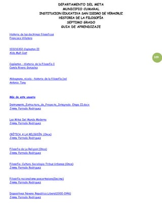 DEPARTAMENTO DEL META
MUNICIPIO CUMARAL
INSTITUCION EDUCATIVA SAN ISIDRO DE VERACRUZ
HISTORIA DE LA FILOSOFÍA
SEPTIMO GRADO
GUIA DE APRENDIZAJE
109
Historia de las doctrinas filosoficas
Francisco Villatoro
103216302-Copleston-II
Aldo Muñ Cast
Copleston - Historia de la Filosofía I
Camila Rivera Gonzalez
Abbagnano, nicola - historia de la filosofía [vol
Antonio Tony
Más de este usuario
Instrumento_Estructura_de_Proyecto_Integrado Etapa II.docx
Jimmy Parrado Rodriguez
Los Mitos Del Mundo Moderno
Jimmy Parrado Rodriguez
CRÍTICA A LA RELIGIÓN (Once)
Jimmy Parrado Rodriguez
Filosofia de La Religion (Once)
Jimmy Parrado Rodriguez
Filosofía- Cultura Sociologia-Tribus Urbanas (Once)
Jimmy Parrado Rodriguez
Filosofía racionalismo poscartesiano(Decimo)
Jimmy Parrado Rodriguez
Diapositivas Noveno Republica Liberal(1930-1946)
Jimmy Parrado Rodriguez
 
