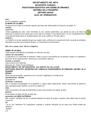 DEPARTAMENTO DEL META
MUNICIPIO CUMARAL
INSTITUCION EDUCATIVA SAN ISIDRO DE VERACRUZ
HISTORIA DE LA FILOSOFÍA
SEPTIMO GRADO
GUIA DE APRENDIZAJE
11
doxa,
que es inconstante y aparente.
EL MUNDO DE LAS IDEAS
El eidos no es un “ideal” en el sentido moderno que tiene esta última palabra. El eidos es, en cambio, la
realidad,
segúnPlatón,
vivimos engañados por esto, como habitantes de una caverna subterránea, que atados de pies y de manos no
vemos sino la sombra de las cosas, pero no las cosas en sí mismas. Si nos dejaran salir a la luz, si pudiésemos salir a
la luz,descubriríamos qué es lo verdaderamente real, el ser auténtico. Para eso está la
dialéctica.
La filosofía no es sino unamedicina para que nuestra alma, enferma en la caverna del olvido, recuerde su verdadera
naturaleza y se eleve hacia lasideas. Es decir, el conocimiento es reminiscencia
.
Mito de la caverna Libro VII de la Republica
ORIGEN DE LAS IDEAS
Platón hereda de Parménides el problema y la solución, a los dos
caminos del conocimiento:
la experiencia y la razón.Como su antecesor, Platón vio que el conocimiento por los sentidos, llevaba a lo cambiable y
particular de las cosasconcretas. Siendo que el conocimiento debía ser
universal y necesario
como ya tanto se ha explicado.
Elaborado por: Jimmy Parrado Rodríguez
DEPARTAMENTO DEL METAMUNICIPIO SAN MARTIN DE LOS LLANOS
INSTITUCION EDUCATIVA IRACÁESTRUCTURA CURRICULAR FILOSOFIAMÓDULO DE FORMACION HISTORIA DE LA
FILOSOFÍA
DÉCIMO
Platón veía que en nuestra experiencia con lo concreto, llegábamos a la formación de
representaciones mentales
que podían ser
universales y necesarias.
Esto lo encontró principalmente en la geometría y, aunque menos desarrollado, entodo conocimiento en general.A
tales representaciones mentales, se les dio el nombre de
ideas.
Como característica principal de ellas Platón vio que si bien existían en la mente de modo
perfecto,
en los objetos se daban tan sólo de modo muy
aproximado.LAS IDEAS PLATONICAS
Este carácter inteligible del ser se expresa mediante las ideas. En griego, la palabra idea (idéin) tiene el sentido
original de“
ver
” es un “ver” intelectual. Por consiguiente, expresan el carácter inteligible de las cosas. Para Platón existen dos
mundos,el
sensible
y el
 