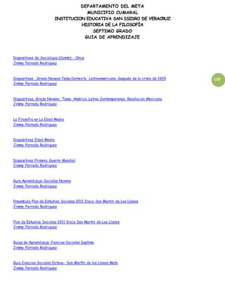 DEPARTAMENTO DEL META
MUNICIPIO CUMARAL
INSTITUCION EDUCATIVA SAN ISIDRO DE VERACRUZ
HISTORIA DE LA FILOSOFÍA
SEPTIMO GRADO
GUIA DE APRENDIZAJE
110
Diapositivas de Sociologia (Comte) - Once
Jimmy Parrado Rodriguez
Diapositivas , Grado Noveno:Tema:Contexto Latinoamericano después de la crisis de 1929
Jimmy Parrado Rodriguez
Diapositivas, Grado Noveno: Tema: América Latina Contemporanea Revolucion Mexicana
Jimmy Parrado Rodriguez
La Filosofia en La Edad Media
Jimmy Parrado Rodriguez
Diapositivas Edad Media
Jimmy Parrado Rodriguez
Diapositivas Primera Guerra Mundial
Jimmy Parrado Rodriguez
Guia Aprendizaje Sociales Noveno
Jimmy Parrado Rodriguez
Preambulo Plan de Estudios Sociales 2011 Iraca San Martin de Los Llanos
Jimmy Parrado Rodriguez
Plan de Estudios Sociales 2011 Iraca San Martin de Los Llanos
Jimmy Parrado Rodriguez
Guias de Aprendizaje Ciencias Sociales Septimo
Jimmy Parrado Rodriguez
Guia Ciencias Sociales Octavo- San Martín de los Llanos Meta
Jimmy Parrado Rodriguez
 
