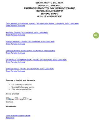 DEPARTAMENTO DEL META
MUNICIPIO CUMARAL
INSTITUCION EDUCATIVA SAN ISIDRO DE VERACRUZ
HISTORIA DE LA FILOSOFÍA
SEPTIMO GRADO
GUIA DE APRENDIZAJE
111
Epoca Medieval y Cristianismo e Islam- Ciencias sociales séptimo - San Martin de los Llanos Meta
Jimmy Parrado Rodriguez
Axiologia- Filosofía Once San Martín de los Llanos Meta
Jimmy Parrado Rodriguez
ontologia moderna- Filosofía Once San Martín de los Llanos Meta
Jimmy Parrado Rodriguez
Ontologia Medieval- Filosofía Once San Martín de los Llanos Meta
Jimmy Parrado Rodriguez
ONTOLOGIA CONTEMPORANEA- Filosofia Once San Martin de los Llanos Meta
Jimmy Parrado Rodriguez
Ontología Clásica- Filosofía Once San Martín de los Llanos Meta
Jimmy Parrado Rodriguez
Descargar e imprimir este documento
 Lea e imprima sin anuncios
 Download to keep your version
 Edit, email or read offline
Choose a format:
.DOC .PDF .TXT
Discharge
Recommended
Taller de Filosofín Grade Decima
Association
 