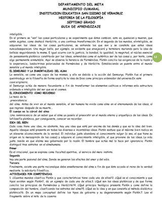 DEPARTAMENTO DEL META
MUNICIPIO CUMARAL
INSTITUCION EDUCATIVA SAN ISIDRO DE VERACRUZ
HISTORIA DE LA FILOSOFÍA
SEPTIMO GRADO
GUIA DE APRENDIZAJE
12
inteligible.
En el primero se “ven” las cosas particulares y se experimenta que éstas cambian, esto es, quenacen y mueren, que
están sujetas, como destacó Heráclito, a una continua transformación. En el segundo de los mundos, elinteligible, se
adquieren las ideas de las cosas particulares, se entiende los que son y se constata que estas ideas
nuncadesaparecen. Una mujer bella, por ejemplo, es evidente que envejecerá y terminara muriendo pero la idea de
belleza seguirásiendo la misma. E igual ocurre con la justicia, la bondad, la igualdad, la magnitud, el núcleo esencial
de pensamiento platónico constituido por las ideas, entendidas como el auténtico ser de las cosas y, por tanto, como
algo permanente einmutable. Aquí se observa la herencia de Parménides, Platón concilia las exigencias de la razón y
la experiencia, lasdoctrinas polarizadas de Parménides y de Heráclito. Estableciendo un puente entre el mundo
sensible y el mundo inteligible.
EL DEMIURGO Y LA INMORTALIDAD DEL ALMA
Lo sensible, es como una copia de las mismas, y ello es debido a la acción del Demiurgo. Platón fue el primero
queintrodujo en la filosofía de forma explícita la idea de Dios como principio ordenador del universo.En este
caos originario,
el Demiurgo actúa de manera fecundante a fin de transformar los elementos caóticos e informes enla estructura
ordenada e inteligible del ser que es el cosmos.
EL CONOCIMIENTO COMO RECUERDO
La tesis de la
preexistencia
del alma. Antes de vivir en el mundo sensible, el ser humano ha vivido como alma en el eternomundo de las ideas, al
que regresa después de su muerte…
El cuerpo es la cárcel del alma
.Una reminiscencia de un saber que el alma ya poseía al preexistir en el mundo eterno y arquetípico de las ideas. En
lafilosofía platónica, por consiguiente, conocer es recordar.
IDEA DEL BIEN
Cada cosa tiene una idea, no obstante, hay una idea que está por encima de las demás y que es la idea del bien.
Aquella ideaque está presente en todas las diversas e incontables ideas. Platón sostuvo que el máximo bien radica en
un elevarse alconocimiento de la verdad. El individuo justo abandona el conocimiento vulgar (o sea, el que tiene su
origen en la meraopinión de las cosas) y adquiere el conocimiento inteligible, el que proviene de las ideas. La vida
justa reside en que elalma sea gobernada por la razón. El hombre que actúa mal lo hace por ignorancia; Platón
distinguió tres estratos en el almahumana.
Primer
Es el irracional, que se expresa como facultad apetitiva, al servicio del mero instinto.
Segundo
hay una parte pasional del alma, Donde se generan los afectos del amor y del odio.
Tercero
Finalmente, existe una parte racionalque debe enseñorearse del alma a fin de que ésta acceda al reino de la verdad
mediante la sabiduría filosófica.
ACTIVIDADES POR COMPETENCIAS
1. ¿Cuantos mundos clasifica Platón y que características tiene cada uno de ellos?2. ¿Qué es el conocimiento y que
tipos existen según Platón?, da un ejemplo de cada uno de ellos.3. ¿Qué son las ideas platónicas y de que forma
concilia los principios de Parménides y Heráclito?4. ¿Qué principio teológico presenta Platón y como define la
composición del hombre, clasificando los estratos del alma?5. ¿Qué es la idea y en que consistía el método dialéctico
platónico?6. En un mapa conceptual define los tipos de gobierno y su degeneramiento según Platón.7. Lee el
fragmento sobre el mito de la caverna
 