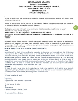 DEPARTAMENTO DEL META
MUNICIPIO CUMARAL
INSTITUCION EDUCATIVA SAN ISIDRO DE VERACRUZ
HISTORIA DE LA FILOSOFÍA
SEPTIMO GRADO
GUIA DE APRENDIZAJE
13
•
Escribe los significados que consideres que tienen las siguientes palabras:Cadenas, sombras, sol, camino, fuego,
vasijas, muro, luz, caverna.
•
Elabora un dibujo donde utilices cada uno de los elementos definidos y escribe quienes crees que pueden ser
los prisioneros de los que habla Platón. Explica tu respuesta
•
¿Qué o quien puede estar interesado en que mantengamos las cabezas atadas sin poder mirar el fuego?
Elaborado por: Jimmy Parrado Rodríguez
DEPARTAMENTO DEL METAMUNICIPIO SAN MARTIN DE LOS LLANOS
INSTITUCION EDUCATIVA IRACÁESTRUCTURA CURRICULAR FILOSOFIAMÓDULO DE FORMACION HISTORIA DE LA
FILOSOFÍA
DÉCIMO
•
Sócrates le plantea algunas preguntas a Glaucón acerca de lo que pasaría una vez sean liberados los hombres desus
cadenas.Si te lo preguntara a ti, ¿Qué crees que podría ocurrir?, piensa en una situación en la que alguien cree
firmementeque tiene la razón pero realmente esta equivocado; luego, aparece otra persona y lo saca de su error.
¿Cuál seria lareacción más normal?
GUIA DE APRENDIZAJE No 7FILOSOFIA CLASICAARISTOTELES
VIDA:
Aristóteles nació en el año 384 a.C., en Estagira, una ciudad de Macedonia, en el norte de Grecia. Hijo de Nicómaco,
médico personal del rey Filipo de Macedonia, en el 343, Filipo de Macedonia lo invitó a que se encargara de
laeducación de su hijo de trece años, Alejandro, llamado posteriormente “Magno” o “El Grande”. Cuando Filipo
murió,Aristóteles regresó a Atenas. Allí, compró una casa y fundó una escuela filosófica: el Liceo. Aristóteles
acostumbrabaenseñar a sus alumnos mientras paseaba por los terrenos del Liceo. De ahí se deriva el apodo de
“peripatéticos” querecibieron los miembros de su escuela, es decir, “los que caminan en círculo”.En el año 322 a.C.
Aristóteles murió a la edad de 62 años. Era un observador incansable que creía en la posibilidad deobtener
conocimiento con la experiencia, así no lo redujese todo a ella.
EL SABER:
El deseo de saber forma parte de la naturaleza del hombre. La adquisición de la sabiduría no solamente
es placentera, sino que, también, la misma felicidad humana no es otra cosa que una vida de actividad intelectual y
decontemplación.Los tipos de saber, hace las siguientes diferenciaciones:
•
Un primer momento del saber
.
Experiencia,
surge del trato con lo individual y lo concreto.
•
Un nivel superior de saber
. El
saber técnico
o artístico, da lugar a algo útil o bello.
•
Un saber científico, o Episteme
 