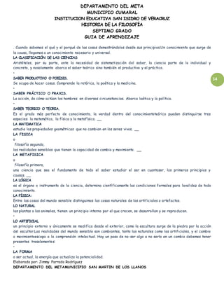 DEPARTAMENTO DEL META
MUNICIPIO CUMARAL
INSTITUCION EDUCATIVA SAN ISIDRO DE VERACRUZ
HISTORIA DE LA FILOSOFÍA
SEPTIMO GRADO
GUIA DE APRENDIZAJE
14
. Cuando sabemos el qué y el porqué de las cosas demostrándolos desde sus principios.Un conocimiento que surge de
la causa, llegamos a un conocimiento necesario y universal.
LA CLASIFICACIÓN DE LAS CIENCIAS
Aristóteles, por su parte, ante la necesidad de sistematización del saber, la ciencia parte de lo individual y
concreto, y nosolamente abarca el saber teórico sino también el productivo y el práctico.
•
SABER PRODUCTIVO O POIESIS.
Se ocupa de hacer cosas. Comprende la retórica, la poética y la medicina.
•
SABER PRÁCTICO O PRAXIS.
La acción, de cómo actúan los hombres en diversas circunstancias. Abarca laética y la política.
•
SABER TEORICO O TEORIA.
Es el grado más perfecto de conocimiento, la verdad dentro del conocimientoteórico pueden distinguirse tres
especies: la matemática, la física y la metafísica. __
LA MATEMATICA
estudia las propiedades geométricas que no cambian en los seres vivos. __
LA FISICA
o
filosofía segunda,
las realidades sensibles que tienen la capacidad de cambio y movimiento. __
LA METAFISICA
o
filosofía primera,
una ciencia que sea el fundamento de todo el saber estudiar el ser en cuantoser, los primeros principios y
causas. __
LA LÓGICA
es el órgano o instrumento de la ciencia, determina científicamente las condiciones formales para lavalidez de todo
conocimiento.
LA FÍSICA:
Entre las cosas del mundo sensible distinguimos las cosas naturales de las artificiales o artefactos.
LO NATURAL
las plantas o los animales, tienen un principio interno por el que crecen, se desarrollan y se reproducen.
•
LO ARTIFICIAL
un principio externo y únicamente se modifica desde el exterior, como la escultura surge de la piedra por la acción
del escultor.Las realidades del mundo sensible son cambiantes, tanto las naturales como las artificiales, y el cambio
o movimientoescapa a la comprensión intelectual. Hay un paso de no-ser algo a no serlo en un cambio debemos tener
presentes treselementos:
•
LA FORMA
o ser actual, la energía que actualiza la potencialidad.
Elaborado por: Jimmy Parrado Rodríguez
DEPARTAMENTO DEL METAMUNICIPIO SAN MARTIN DE LOS LLANOS
 