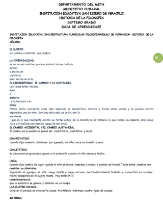 DEPARTAMENTO DEL META
MUNICIPIO CUMARAL
INSTITUCION EDUCATIVA SAN ISIDRO DE VERACRUZ
HISTORIA DE LA FILOSOFÍA
SEPTIMO GRADO
GUIA DE APRENDIZAJE
15
INSTITUCION EDUCATIVA IRACÁESTRUCTURA CURRICULAR FILOSOFIAMÓDULO DE FORMACION HISTORIA DE LA
FILOSOFÍA
DÉCIMO
•
EL SUJETO
del cambio o sustrato que cambia.
•
LA POTENCIALIDAD,
es un no-ser relativo proceso natural de ser bellota
actual
y encina en
potencia
aser encina en acto.
EL HILEMORFISMO: EL CAMBIO Y LA SUSTANCIA
Las cosas están hechas,
hyle
o
materia
, y la hechura o la
forma
Platón había concebido como idea separada el mundofísico materia y forma están unidas y no pueden existir
separadas una de otra. Son una sola cosa, es decir, son la
sustancia
, que es lo que realmente existe. La forma actual de la bellota no es tampoco lo que vemos, su aspecto, sino loque
hace a la bellota una semilla capaz de ser árbol.
EL CAMBIO ACCIDENTAL Y EL CAMBIO SUSTANCIAL
El cambio en la sustancia puede ser cuantitativo, cualitativo y local.
•
CUANTITATIVO
cuando algo aumenta disminuye: por ejemplo, un niño crece en tamaño y peso.
•
CUALITATIVO
se adquieren propiedades ajenas a la extensión cuando el niño empieza hablar.
•
LOCAL
cuando algo cambia de lugar cuando el niño se mueve, empieza a andar, o cuando es llevado.Todos estos cambios son
cambios accidentales.
Siguiendo el ejemplo, el niño, luego adulto y luego anciano, moriránaturalmente también y, convertido en cadáver,
habrá desaparecido el sujeto mismo. Hay también el
cambiosustancial:
que la sustancia se genera y también se corrompe
LAS CUATRO CAUSAS
Conocer el porqué es conocer la causa. Aristóteles distingue cuatro tipos de causas:
•
MATERIAL.
 