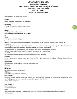 DEPARTAMENTO DEL META
MUNICIPIO CUMARAL
INSTITUCION EDUCATIVA SAN ISIDRO DE VERACRUZ
HISTORIA DE LA FILOSOFÍA
SEPTIMO GRADO
GUIA DE APRENDIZAJE
16
Aquella a partir de lo cual algo cambia.
•
FORMAL.
Lo que determina la estructura de la materia.
•
EFICIENTE
o agente. Lo que inicia el proceso de cambio.
•
FINAL.
Aquello para lo que algo cambia.
EL CONOCIMIENTO CIENTIFICO Y LA LOGICA
La
lógica
tiene que ver con los principios
y
métodos útiles para distinguir un argumento o razonamiento correcto deotro incorrecto. Por su parte, el
argumento
es un conjunto de frases en el cual se afirma que una de ellas es verdaderagracias a que las otras frases nos dan
evidencia suficiente para afirmar la verdad de la frase en cuestión. Por ejemplo
, El pasado ya no es, el futuro no ha sido, por tanto, solo existe un permanente presente.
La frase que se anuncia, apoyadaen la evidencia que proveen las otras, se llama
conclusión.
Las frases que aportan información para afirmar laconclusión se llaman
premisas.
En los razonamientos usamos frases que tienen sentido y que pueden ser verdaderas o falsas. Éstas reciben el
nombrede
proposiciones.
Es considerada el instrumento propio del saber científico
silogismo
. __
PREMISA:
(si) todos los animales son sensibles __
PREMISA:
(y si) todos los gusanos son animales __
CONCLUSION:
(entonces, necesariamente) todos los gusanos son sensibles.Todo silogismo se compone de dos permisas y una
conclusión, pero en los tres enunciados solo pueden aparecer trestérminos:
animal, sensible y gusano
en el ejemplo. El
término medio
que sirve de enlace,
animal
, aparece en ambas premisas y no puede aparecer en la conclusión. Es enlace porque está contenido en el
término mayor
 