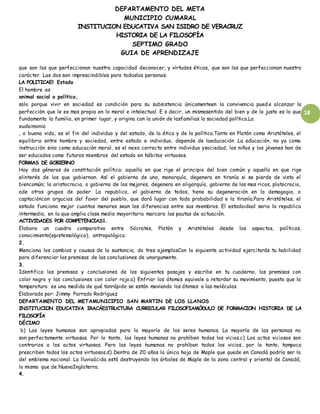DEPARTAMENTO DEL META
MUNICIPIO CUMARAL
INSTITUCION EDUCATIVA SAN ISIDRO DE VERACRUZ
HISTORIA DE LA FILOSOFÍA
SEPTIMO GRADO
GUIA DE APRENDIZAJE
18
que son las que perfeccionan nuestra capacidad deconocer, y virtudes éticas, que son las que perfeccionan nuestro
carácter. Las dos son imprescindibles para todaslas personas.
LA POLITICAEl Estado
El hombre es
animal social o político,
solo porque vivir en sociedad es condición para su subsistencia únicamenteen la convivencia pued e alcanzar la
perfección que le es mas propia en lo moral e intelectual. E s decir, un mismosentido del bien y de lo justo es lo que
fundamenta la familia, en primer lugar, y origina con la unión de lasfamilias la sociedad política.La
eudaimonia
, o buena vida, es el fin del individuo y del estado, de la ética y de la política.Tanto en Platón como Aristóteles, el
equilibrio entre hombre y sociedad, entre estado e individuo, depende de laeducación .La educación, no ya como
instrucción sino como educación moral, es el nexo correcto entre individuo ysociedad, los niños y los jóvenes han de
ser educados como futuros miembros del estado en hábitos virtuosos.
FORMAS DE GOBIERNO
Hay dos géneros de constitución política: aquella en que rige el principio del bien común y aquella en que rige
elinterés de los que gobiernan. Así el gobierno de uno, monarquía, degenera en tiranía si se pierde de vista el
biencomún; la aristocracia, o gobierno de los mejores, degenera en oligarquía, gobierno de los mas ricos, plutocracia,
ode otros grupos de poder. La republica, el gobierno de todos, tiene su degeneración en la demagogia, o
captacióncon argucias del favor del pueblo, que dará lugar con toda probabilidad e la tiranía.Para Aristóteles, el
estado funciona mejor cuantos menores sean las diferencias entre sus miembros. El estadoideal seria la republica
intermedia, en la que amplia clase media mayoritaria marcara las pautas de actuación.
ACTIVIDADES POR COMPETENCIAS1.
Elabora un cuadro comparativo entre Sócrates, Platón y Aristóteles desde los aspectos, políticos,
conocimiento(epistemológico), antropológico.
2.
Menciona los cambios y causas de la sustancia, da tres ejemplosCon la siguiente actividad ejercitarás tu habilidad
para diferenciar las premisas de las conclusiones de unargumento.
3.
Identifica las premisas y conclusiones de los siguientes pasajes y escribe en tu cuaderno, las premisas con
color negro y las conclusiones con color rojo.a) Enfriar los átomos equivale a retardar su movimiento, puesto que la
temperatura es una medida de qué tanrápido se están moviendo los átomos o las moléculas.
Elaborado por: Jimmy Parrado Rodríguez
DEPARTAMENTO DEL METAMUNICIPIO SAN MARTIN DE LOS LLANOS
INSTITUCION EDUCATIVA IRACÁESTRUCTURA CURRICULAR FILOSOFIAMÓDULO DE FORMACION HISTORIA DE LA
FILOSOFÍA
DÉCIMO
b) Las leyes humanas son apropiadas para la mayoría de los seres humanos. La mayoría de las personas no
son perfectamente virtuosas. Por lo tanto, las leyes humanas no prohíben todos los vicios.c) Los actos viciosos son
contrarios a los actos virtuosos. Pero las leyes humanas no prohíben todos los vicios… por lo tanto, tampoco
prescriben todos los actos virtuosos.d) Dentro de 20 años la única hoja de Maple que quede en Canadá podría ser la
del emblema nacional. La lluviaácida está destruyendo los árboles de Maple de la zona central y oriental de Canadá,
lo mismo que de NuevaInglaterra.
4.
 