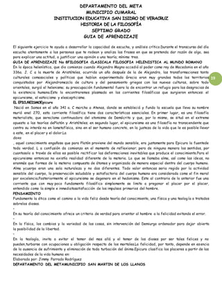 DEPARTAMENTO DEL META
MUNICIPIO CUMARAL
INSTITUCION EDUCATIVA SAN ISIDRO DE VERACRUZ
HISTORIA DE LA FILOSOFÍA
SEPTIMO GRADO
GUIA DE APRENDIZAJE
19
El siguiente ejercicio te ayuda a desarrollar la capacidad de escucha, y análisis crítico.Durante el transcurso del día
escucha atentamente a las personas que te rodean y analiza las frases en que se pretenda dar razón de algo, sea
para explicar una actitud, o justificar una opinión o una teoría; mínimo tres.
GUIA DE APRENDIZAJE No 8FILOSOFIA CLASICALA FILOSOFIA HELENISTICA AL MUNDO ROMANO
En la época helenística, que dio comienzo cuando Alejandro Magno accedió al poder como rey de Macedonia en el año
336a. J. C a la muerte de Aristóteles, ocurrida un año después de la de Alejandro, las transformaciones tanto
culturales comosociales y políticas que habían experimentado Grecia eran muy grandes todos los territorios
conquistados por Alejandromezcla de cultura y del pensamiento griegos con las nuevas culturas, sobre todo
orientales, surgió el helenismo; su preocupación fundamental fuera la de encontrar un refugio para las desgracias de
la existencia humana.Esto lo encontraremos plasmado en las corrientes filosóficas que surgieron entonces: el
epicureismo, el estoicismo y elescepticismo.
EL EPICUREISMOEpicuro
Nació en Samos en el año 341 a. C marcho a Atenas, donde se estableció y fundo la escuela que lleva su nombre
murió enel 270, esta corriente filosófica tiene dos características esenciales. En primer lugar, es una filosofía
materialista, que sereclamo continuadora del atomismo de Demócrito y que, por lo mismo, se situó en el extremo
opuesto a las teorías dePlatón y Aristóteles; en segundo lugar, el epicureismo es una filosofía no transcendente que
centro su interés no en lametafísica, sino en el ser humano concreto, en la justeza de la vida que le es posible llevar
a este, en el placer y el dolor.La
doxa
, aquel conocimiento engañoso que para Platón proviene del mundo sensible, era justamente para Epicuro la fuentede
toda verdad. L a confusión da comienzo en el momento de reflexionar; pero de ninguna manera los sentidos, por
cuantosolo a través de ellos es posible rectificar las deformaciones inevitables que produce el conocimiento.Para el
epicureismo entonces no existía realidad diferente de la materia. Lo que se llamaba alma, así como las ideas, no
eranmás que formas de la materia compuesta de átomos y organizada de manera especial dentro del cuerpo humano.
Alma ycuerpo eran una sola naturaleza y no dos diferentes. Todo valor entonces seria regido por la actividad
sensible del cuerpo, la preservación saludable y satisfactoria del cuerpo humano era considerada como el fin moral
por excelencia.Posteriormente el epicureismo se degenero en el hedonismo. Este al contrario de lo anterior fue una
corriente que con muy poco fundamento filosófico simplemente se limito a pregonar el placer por el placer,
entendido como la simple e inmediatasatisfacción de los impulsos primarios del hombre.
PENSAMIENTO
Fundamenta la ética como el camino a la vida feliz desde teoría del conocimiento, una física y una teolog ía o tratados
sobrelos dioses.
•
En su teoría del conocimiento ofrece un criterio de verdad para orientar al hombre a la felicidad evitando el error.
•
En la física, los cambios y la variedad de las cosas, sin intervención del Demiurgo ordenador para dejar abierta
la posibilidad de la libertad.
•
En la teología, invita a evitar el temor del mas allá y el temor de los dioses por ser tales felices y no
pueden,turbarse con ocupaciones u obligación respecto de los mortales.La felicidad, por tanto, depende en esencia
de la ausencia de sufrimiento y eliminación de toda turbación del ánimo.Epicuro clasifica los placeres a partir de las
necesidades de la vida humana en:
Elaborado por: Jimmy Parrado Rodríguez
DEPARTAMENTO DEL METAMUNICIPIO SAN MARTIN DE LOS LLANOS
 
