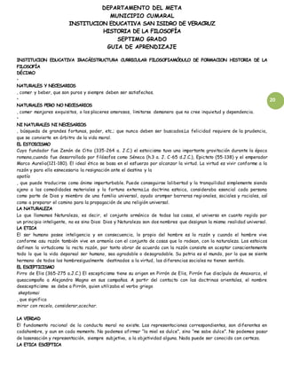 DEPARTAMENTO DEL META
MUNICIPIO CUMARAL
INSTITUCION EDUCATIVA SAN ISIDRO DE VERACRUZ
HISTORIA DE LA FILOSOFÍA
SEPTIMO GRADO
GUIA DE APRENDIZAJE
20
INSTITUCION EDUCATIVA IRACÁESTRUCTURA CURRICULAR FILOSOFIAMÓDULO DE FORMACION HISTORIA DE LA
FILOSOFÍA
DÉCIMO
•
NATURALES Y NECESARIOS
, comer y beber, que son puros y siempre deben ser satisfechos.
•
NATURALES PERO NO NECESARIOS
, comer manjares exquisitos, o los placeres amorosos, limitarse demanera que no cree inquietud y dependencia.
•
NI NATURALES NI NECESARIOS
, búsqueda de grandes fortunas, poder, etc.; que nunca deben ser buscados.La felicidad requiere de la prudencia,
que se convierte en árbitro de la vida moral.
EL ESTOICISMO
Cuyo fundador fue Zenón de Citio (335-264 a. J.C.) el estoicismo tuvo una importante gravitación durante la época
romana,cuando fue desarrollado por filósofos como Séneca (h.3 a. J. C-65 d.J.C.), Epicteto (55-138) y el emperador
Marco Aurelio(121-180). El ideal ético se basa en el esfuerzo por alcanzar la virtud. La virtud es vivir conforme a la
razón y para ello esnecesaria la resignación ante el destino y la
apatía
, que puede traducirse como ánimo imperturbable. Puede conseguirse lalibertad y la tranquilidad simplemente siendo
ajeno a las comodidades materiales y la fortuna externa.La doctrina estoica, consideraba esencial cada persona
como parte de Dios y miembro de una familia universal, ayudo aromper barreras regionales, sociales y raciales, así
como a preparar el camino para la propagación de una religión universal.
LA NATURALEZA
Lo que llamamos Naturaleza, es decir, el conjunto armónico de todas las cosas, el universo en cuanto regido por
un principio inteligente, no es sino Dios: Dios y Naturaleza son dos nombres que designan la misma realidad universal.
LA ETICA
El ser humano posee inteligencia y en consecuencia, lo propio del hombre es la razón y cuando el hombre vive
conforme asu razón también vive en armonía con el conjunto de cosas que lo rodean, con la naturaleza. Los estoicos
definen la virtudcomo la recta razón, por tanto obrar de acuerdo con la razón consiste en aceptar conscientemente
todo lo que la vida depareal ser humano, sea agradable o desagradable. Su patria es el mundo, por lo que se siente
hermano de todos los hombresigualmente destinados a la virtud, las diferencias sociales no tienen sentido.
EL ESCEPTICISMO
Pirro de Elis (365-275 a.J.C.) El escepticismo tiene su origen en Pirrón de Elis, Pirrón fue discípulo de Anaxarco, el
queacompaño a Alejandro Magno en sus campañas. A partir del contacto con las doctrinas orientales, el nombre
deescepticismo se debe a Pirrón, quien utilizaba el verbo griego
skeptomai
, que significa
mirar con recelo, considerar,acechar.
LA VERDAD
El fundamento racional de la conducta moral no existe. Las representaciones correspondientes, son diferentes en
cadahombre, y aun en cada momento. No podemos afirmar “la miel es dulce”, sino “me sabe dulce”. No podemos pasar
de lasensación y representación, siempre subjetiva, a la objetividad alguna. Nada puede ser conocido con certeza.
LA ETICA ESCEPTICA
 