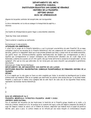 DEPARTAMENTO DEL META
MUNICIPIO CUMARAL
INSTITUCION EDUCATIVA SAN ISIDRO DE VERACRUZ
HISTORIA DE LA FILOSOFÍA
SEPTIMO GRADO
GUIA DE APRENDIZAJE
21
Algunos de los puntos centrales del escepticismo son los siguientes:
•
Lo único interesantes en la vida es conseguir la tranquilidad de espíritu o
ataraxia.
•
Una fuente de intranquilidad es querer llegar a conocimientos absolutos.
•
Nada hay falso; nada verdadero.
•
Todo lo exterior a nosotros es indiferente.
•
Inclinarnos por lo más probable.
ACTIVIDADES POR COMPETENCIAS
1. ¿Cual fue el origen de la filosofía helenística y cual la principal característica de esta filosofía2. En un mapa
conceptual clasifica las escuelas de la filosofía helenística3. Haz una comparación del conocimiento platónico y el
epicúreo, justifica tu respuesta4. Dado que el epicureismo plateaba que alma y cuerpo eran de una misma naturaleza,
¿se podría hacer una diferenciaciónentre aquellas manifestaciones del hombre que correspondieran al alma y
aquellas que correspondieran al cuerpo? ¿Cómoseria esa diferenciación? (Enumera una de c/u)5. ¿Que es el
hedonismo y estarías de acuerdo con el? ¿Por qué?6. ¿De que forma definirías la verdad en el escepticismo?, da tres
ejemplos7. ¿Por qué se dice que estoicismo dio las raíces para una nueva religión?, que preceptos lo permitieron,
menciónalos
Elaborado por: Jimmy Parrado Rodríguez
DEPARTAMENTO DEL METAMUNICIPIO SAN MARTIN DE LOS LLANOS
INSTITUCION EDUCATIVA IRACÁESTRUCTURA CURRICULAR FILOSOFIAMÓDULO DE FORMACION HISTORIA DE LA
FILOSOFÍA
DÉCIMO
8. Si el respeto por la vida ajena no fuera un valor aceptado por todos, la sociedad se desintegraría por la mutua
eliminaciónde sus miembros .Este es un ejemplo que manifiesta los valores como producidos por la sociedad misma.
Presenta y explica por lo menos cinco ejemplos más de este tipo.9. De cada una de las siguientes líneas mixtas,
representa las diversas teorías helenísticas.
1
.
2
.
3
.
GUIA DE APRENDIZAJE No 9
FILOSOFIA MEDIEVALLA PATRISTICA-FILOSOFIA ARABE Y JUDIA
CONTEXTO SOCIO-CULTURAL:
Fue el resultado del encuentro de dos tradiciones: la tradición de la filosofía griega, basada en la razón, y la
tradición cristiana, basada en la fe. Se produjo en el contexto del auge y caída del Imperio romanode Occidente. El
auge del Imperio romano se asocia con el nombre de Octavio, emperador que también hacía el papel de pontífice
máximo, pero, poco a poco, la cultura romana se vio influida por una nueva religión: el cristianismo.La religión
 