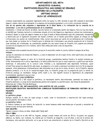 DEPARTAMENTO DEL META
MUNICIPIO CUMARAL
INSTITUCION EDUCATIVA SAN ISIDRO DE VERACRUZ
HISTORIA DE LA FILOSOFÍA
SEPTIMO GRADO
GUIA DE APRENDIZAJE
22
cristiana experimentó una expansión importante entre los siglos I y III, durante el siglo III comenzó el declivedel
Imperio romano debido principalmente a la amenaza de los pueblos germanos y a la crisis y divisiones internas.
Uno de los aportes más originales e importantes de la Edad Media a la civilización fue la creación de la
universidad, y con ella la profesionalización de la enseñanza.
Constantino, a través del Edicto de Milán, decidió tolerar el cristianismo dentro del Imperio. Pero no fue sino hasta
el año380 que Teodosio declaró al cristianismo religión oficial del Imperio.La importancia cultural de cristianismo se
evidenció desde la caída del imperio romano en el siglo V hasta el Renacimientodel siglo XV, preservada, transmitida
y modificada por la Iglesia.El encuentro del mundo cristiano con el mundo grecolatino supuso un choque de dos
civilizaciones con puntos de vistadiferentes. Hubo varias reacciones por parte de los defensores del cristianismo
que iban desde un rechazo de la filosofía para la defensa del cristianismo a una abierta aceptación de la filosofía
como defensa del cristianismo, se consideraba queéste era una nueve forma de filosofía. Era urgente una defensa
racional de los dogmas de la fe cristiana, sobre todo anteacusaciones como las siguientes:
Canibalismo:
los cristianos eran acusados de practicarlo ya que en la eucaristía comían la carne y bebían la sangre de su Dios.
Ateísmo:
porque no veneraban los dioses del Imperio, y como el emperador era de origen divino, esto significaba una especie
de rebelión política.
Algunos cristianos negaron el valor de la tradición griega, consideraban mentira frente a la verdad revelada por
Cristo. Diosrevelado era lo único importante y no había posibilidad de que la razón explicara o justificara ese hecho
misterioso. A esta postura se la conoció como fideísmo y su representante más importante Tertuliano, quien
afirmó:”Creo porque es absurdo”de este modo, su desprecio a la razón y subrayar la primacía de la fe. En un segundo
momento, otros pensadores cristianosfueron más tolerantes con el uso de la razón, es decir, de la filosofía, seguían
dándole primacía a la fe en la revelación.Según ellos, la filosofía griega era la preparación para la venida de
Cristo.Se produjo un verdadero diálogo entre razón y fe, San Agustín recalcó la importancia de comprender
racionalmente aquelloen lo que se cree.
EL SURGIMIENTO D ELA PATRÍSTICA:
Entre los siglos II y III surgió la patrística, un movimiento dentro delcristianismo, sentando las bases de la
filosofía medieval y a cargo de los denominados padres de la Iglesia. La patrísticatuvo dos líneas de pensamiento.
Elaborado por: Jimmy Parrado Rodríguez
DEPARTAMENTO DEL METAMUNICIPIO SAN MARTIN DE LOS LLANOS
INSTITUCION EDUCATIVA IRACÁESTRUCTURA CURRICULAR FILOSOFIAMÓDULO DE FORMACION HISTORIA DE LA
FILOSOFÍA
DÉCIMO
La patrística griega:
teología basada en la idea de logos griego o razón, como la encarnación y resurrección del logos produjo
elacercamiento del hombre a Dios.
La patrística latina:
la historia humana es una historia de salvación. Lo seres humanos están manchados por el pecado y necesitan de
lamisericordia de Dios para salvarse.
SAN AGUSTÍN:
“Quiero conocer a Dios y el alma. ¿Nada más? Nada más”.
VIDA Y OBRA:
San Agustín nació en el año 354 en Tagaste, antigua ciudad romana del norte de África. Su padre, era pagano
yMónica, su madre, era cristiana. Su interés por la filosofía se despertó, a los 19 años, a raíz de la lectura del
Hortensias, obra perdida deCicerón, en la que se hacía una exhortación al estudio de la filosofía. Escribió en las
 
