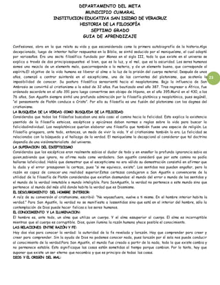 DEPARTAMENTO DEL META
MUNICIPIO CUMARAL
INSTITUCION EDUCATIVA SAN ISIDRO DE VERACRUZ
HISTORIA DE LA FILOSOFÍA
SEPTIMO GRADO
GUIA DE APRENDIZAJE
23
Confesiones, obra en la que relata su vida y que esconsiderada como la primera autobiografía de la historia.Algo
decepcionado, luego de intentar hallar respuestas en la Biblia, se sintió seducido por el maniqueísmo, el cual adoptó
por variosaños. Era una secta filosófica fundada por Manes en el siglo III, todo lo que existe en el universo se
explica a través de dos principiosopuestos: el bien, que es la luz, y el mal, que es la oscuridad. Los seres humanos
somos una mezcla de un elemento malo, quecorresponde a la materia, y de un elemento bueno, que corresponde al
espíritu.El objetivo de la vida humana es liberar al alma o la luz de la prisión del cuerpo material. Después de unos
años, comenzó a centrar suinterés en el escepticismo, una de las corrientes del platonismo, que sostenía la
imposibilidad de conocer. Su postura filosófica sereorientó hacia el neoplatonismo. Bajo la influencia de San
Ambrosio se convirtió al cristianismo a la edad de 32 años. Fue bautizado enel año 387. Tras regresar a África, fue
ordenado sacerdote en el año 391 para luego convertirse sen obispo de Hipona, en el año 395.Murió en el 430, a los
76 años, San Agustín siempre sintió una profunda admiración por la filosofía platónica y neoplatónica, pues segúnél,
“el pensamiento de Platón conduce a Cristo”. Por ello su filosofía es una fusión del platonismo con los dogmas del
cristianismo.
LA BUSQUEDA DE LA VERDAD COMO BUSQUEDA DE LA FELICIDAD
Consideraba que todos los filósofos buscaban una sola cosa: el camino hacia la felicidad. Esto explica la existencia
ysentido de la filosofía estoicos, escépticos y epicúreos daban normas o reglas sobre la vida para buscar la
felicidadindividual. Los neoplatónicos querían elaborar una filosofía que también fuese una especie de religión. La
filosofía griegaera, ante todo, entonces, un modo de vivir la vida. Y el cristianismo también lo era. La felicidad se
relacionaba con la búsqueda y el hallazgo de la verdad. El maniqueísmo lo decepcionó al considerar que tal doctrina
dependía de una visiónmaterialista del universo.
LA SUPERACION DEL ESCEPTICISMO
Consideraba que los escépticos eran realmente sabios al dudar de todo y en enseñar la profunda ignorancia sabio es
quien,sabiendo que ignora, no afirma nada como verdadero. San agustín consideró que por este camino no podía
hallarse lafelicidad. Había que demostrar que el escepticismo no era válido su demostración consistió en afirmar que
la duda y el error presuponen la certeza, pues “si me equivoco, existo”. Los sentidos nos pueden engañar, pero la
razón es capaz de conocer una realidad superior.Estas certezas condujeron a San Agustín a convencerse de la
utilidad de la filosofía de Platón consideraba que existían dosmundos: el mundo del error o mundo de los sentidos y
el mundo de la verdad inmutable o mundo inteligible. Para SanAgustín, la verdad no pertenece a este mundo sino que
pertenece al mundo del más allá donde habita la verdad que es Diosmismo.
EL DESCUBRIMIENTO DEL HOMBRE INTERIOR:
A raíz de su conversión al cristianismo, escribió: “No vayasafuera, vuelve a ti mismo. En el hombre interior habita la
verdad.” Para San Agustín, la verdad no se manifiesta a lossentidos sino que está en el interior del hombre, sólo la
contemplación de Dios puede hacer felices a los seres humanos.
EL CONOCIMIENTO Y LA ILUMINACION:
El hombre es, ante todo, un alma que utiliza un cuerpo. Y el alma essuperior al cuerpo. El alma es incorruptible
mientras que el cuerpo es corruptible. Dios, quien ilumina la razón humana yhace posible el conocimiento.
LAS RELACIONES ENTRE RAZÓN Y FE:
Hay dos vías para conocer la verdad: la autoridad de la fe revelada y larazón. Hay que comprender para creer y
creer para comprender. Sin la ayuda de Dios no podemos conocer nada, pues larazón por sí sola nos puede conducir
al conocimiento de la verdad.Para San Agustín, el mundo fue creado a partir de la nada, todo lo que existe cambia y
no permanece estable. Esto significaque las cosas están sometidas al tiempo porque cambian. Por lo tanto, hay que
suponer que existe un ser eterno que nocambia y que es principio de todas las cosas.
DIOS Y EL ORIGEN DEL MAL:
 